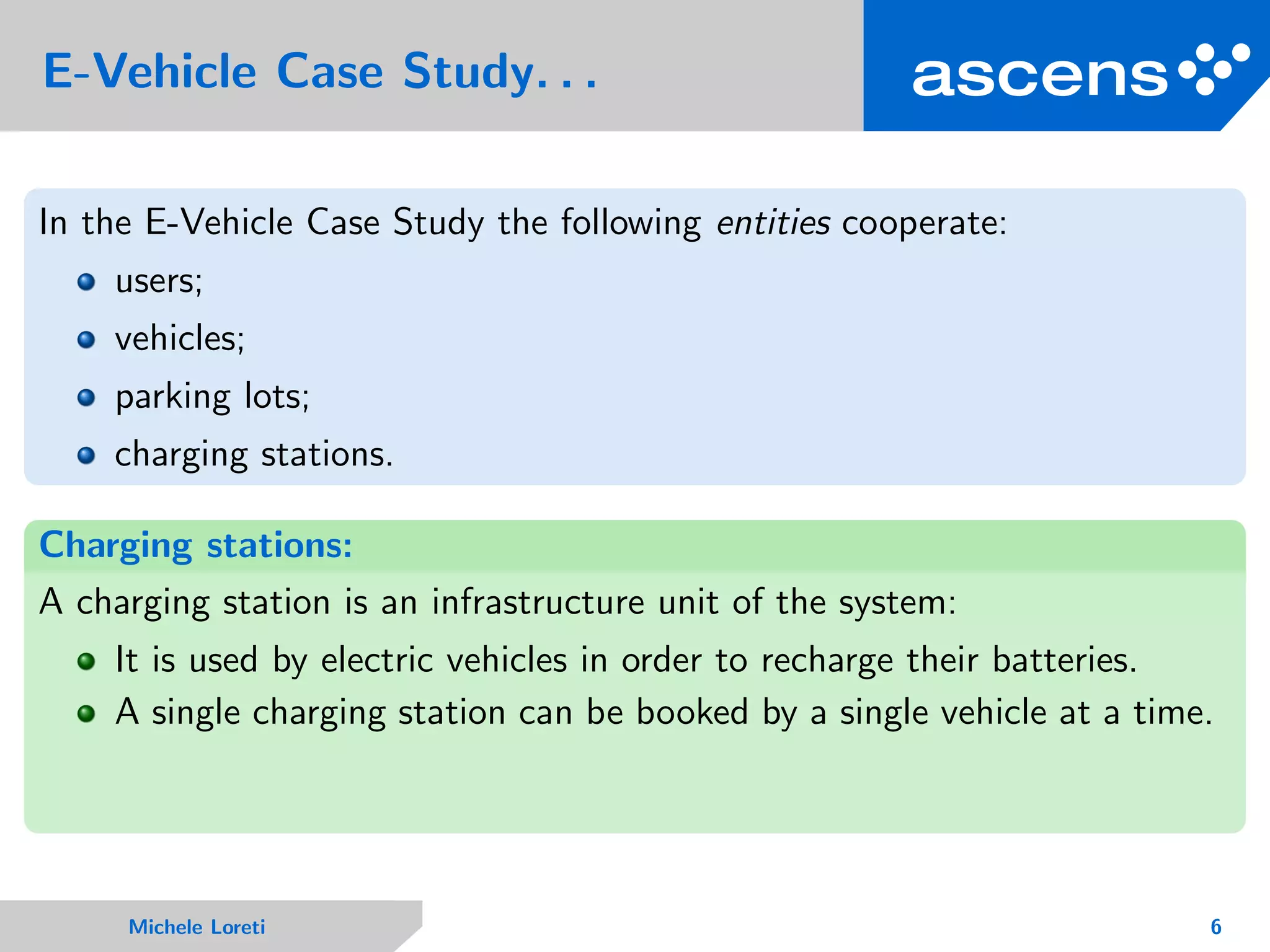 E-Vehicle Case Study. . .
In the E-Vehicle Case Study the following entities cooperate:
users;
vehicles;
parking lots;
charging stations.
Charging stations:
A charging station is an infrastructure unit of the system:
It is used by electric vehicles in order to recharge their batteries.
A single charging station can be booked by a single vehicle at a time.
Michele Loreti 6
 