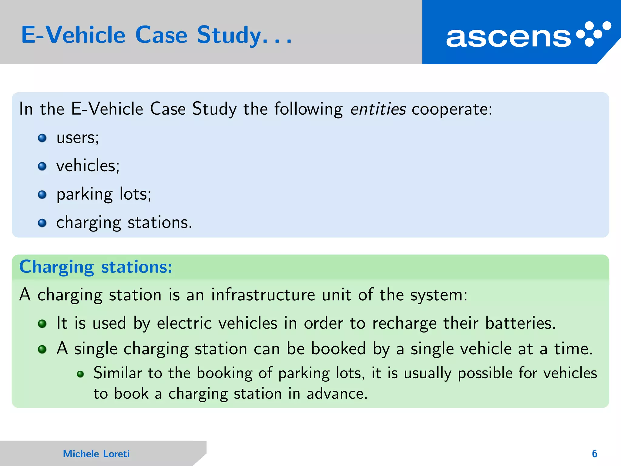 E-Vehicle Case Study. . .
In the E-Vehicle Case Study the following entities cooperate:
users;
vehicles;
parking lots;
charging stations.
Charging stations:
A charging station is an infrastructure unit of the system:
It is used by electric vehicles in order to recharge their batteries.
A single charging station can be booked by a single vehicle at a time.
Similar to the booking of parking lots, it is usually possible for vehicles
to book a charging station in advance.
Michele Loreti 6
 