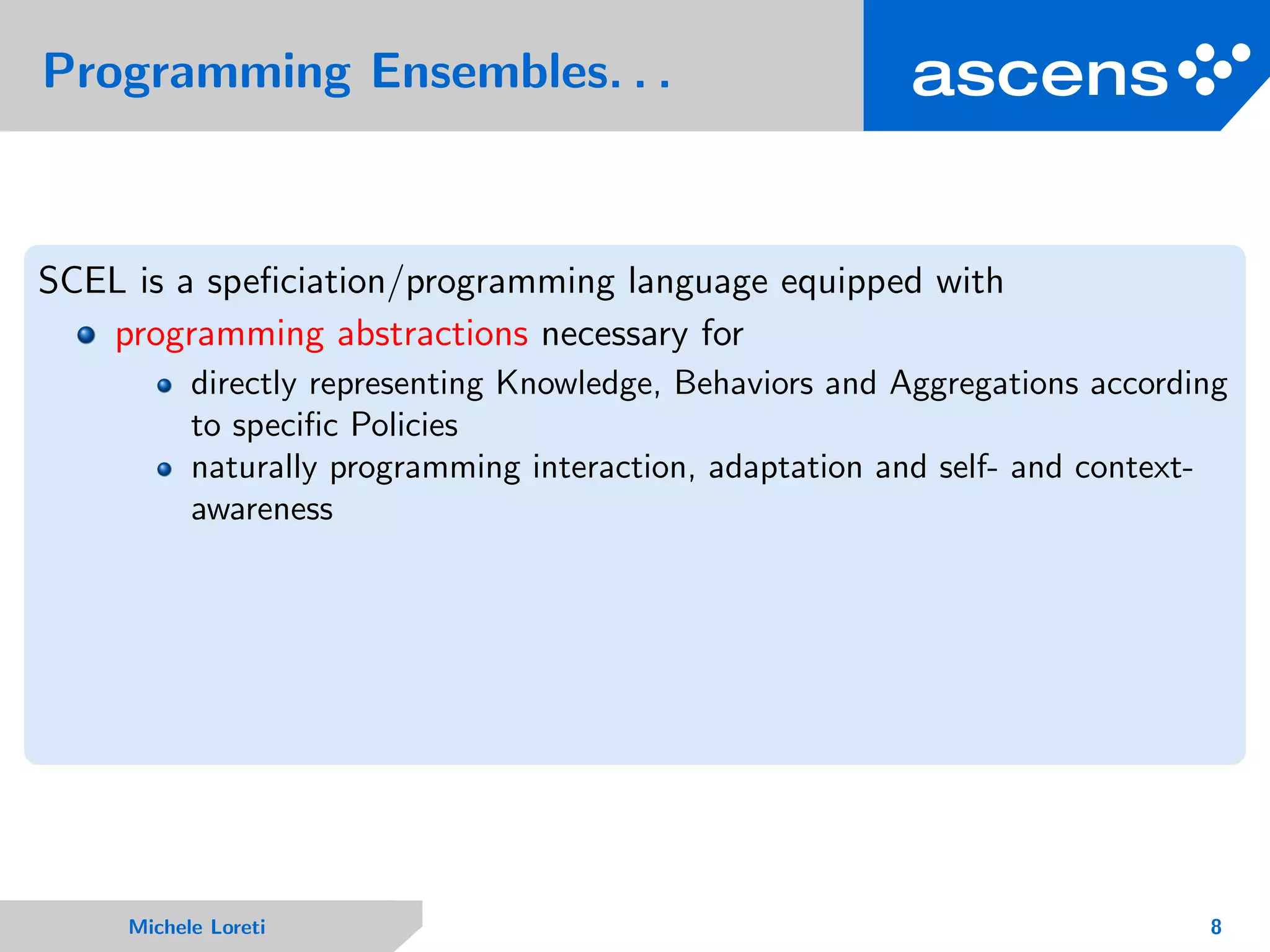 Programming Ensembles. . .
SCEL is a speﬁciation/programming language equipped with
programming abstractions necessary for
directly representing Knowledge, Behaviors and Aggregations according
to speciﬁc Policies
naturally programming interaction, adaptation and self- and context-
awareness
Michele Loreti 8
 
