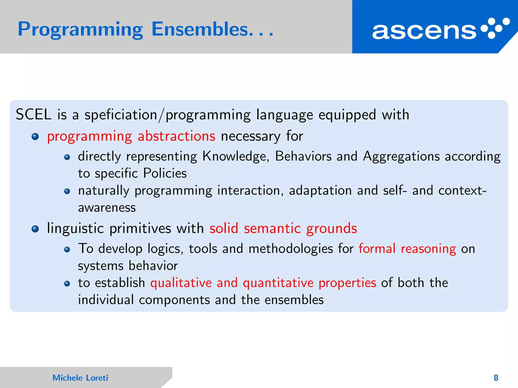 Programming Ensembles. . .
SCEL is a speﬁciation/programming language equipped with
programming abstractions necessary for
directly representing Knowledge, Behaviors and Aggregations according
to speciﬁc Policies
naturally programming interaction, adaptation and self- and context-
awareness
linguistic primitives with solid semantic grounds
To develop logics, tools and methodologies for formal reasoning on
systems behavior
to establish qualitative and quantitative properties of both the
individual components and the ensembles
Michele Loreti 8
 
