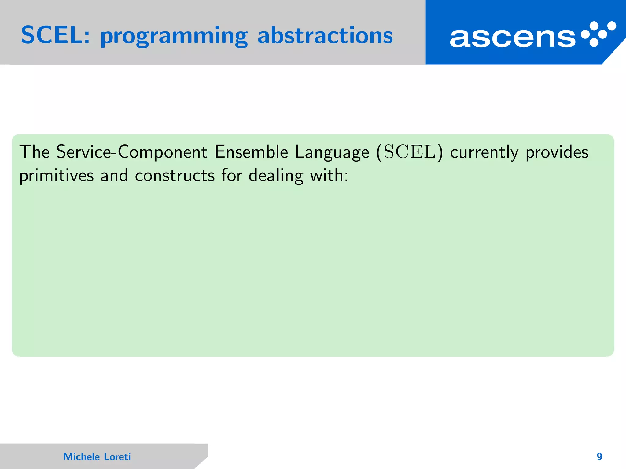SCEL: programming abstractions
The Service-Component Ensemble Language (SCEL) currently provides
primitives and constructs for dealing with:
Michele Loreti 9
 