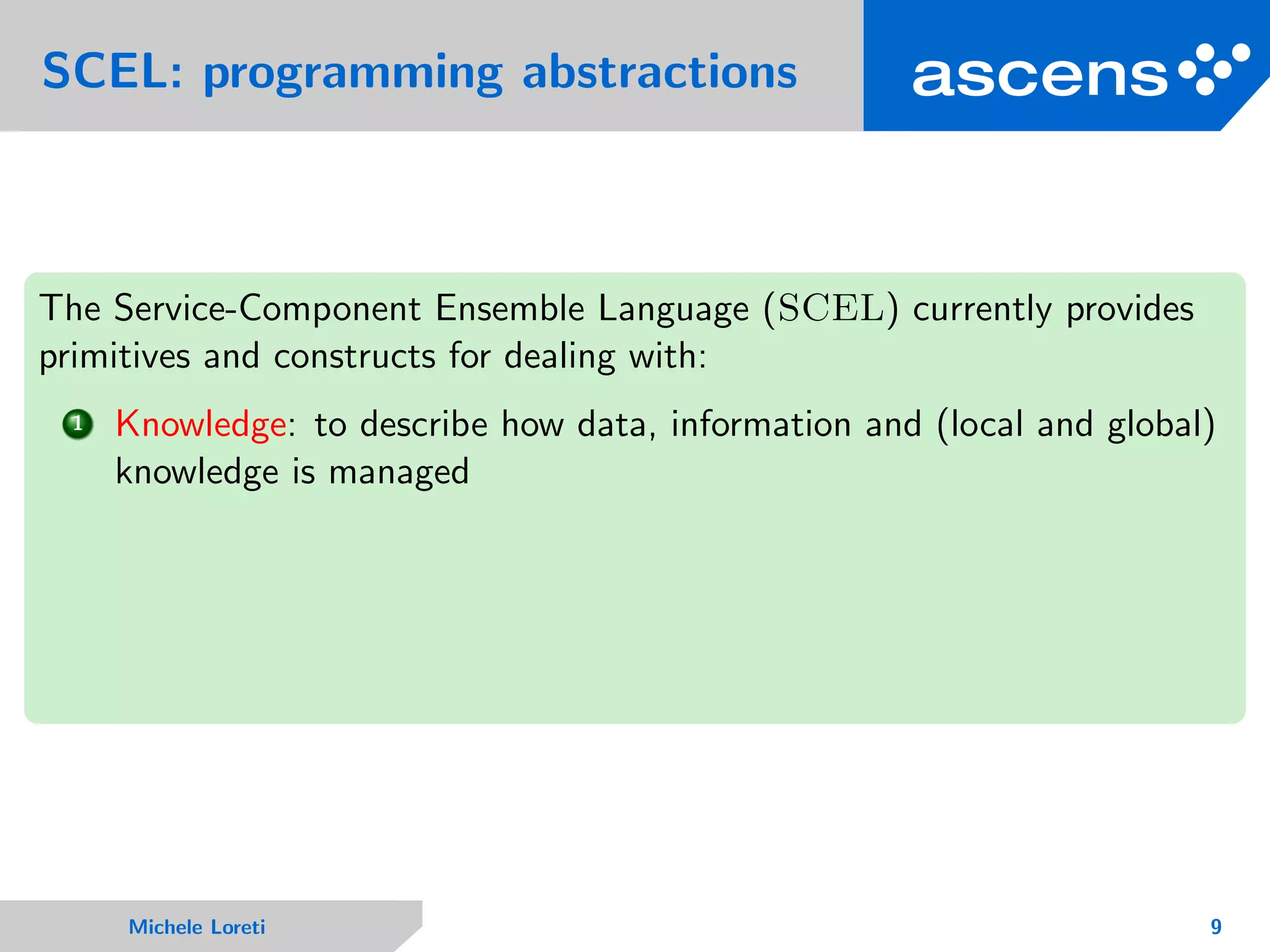 SCEL: programming abstractions
The Service-Component Ensemble Language (SCEL) currently provides
primitives and constructs for dealing with:
1 Knowledge: to describe how data, information and (local and global)
knowledge is managed
Michele Loreti 9
 