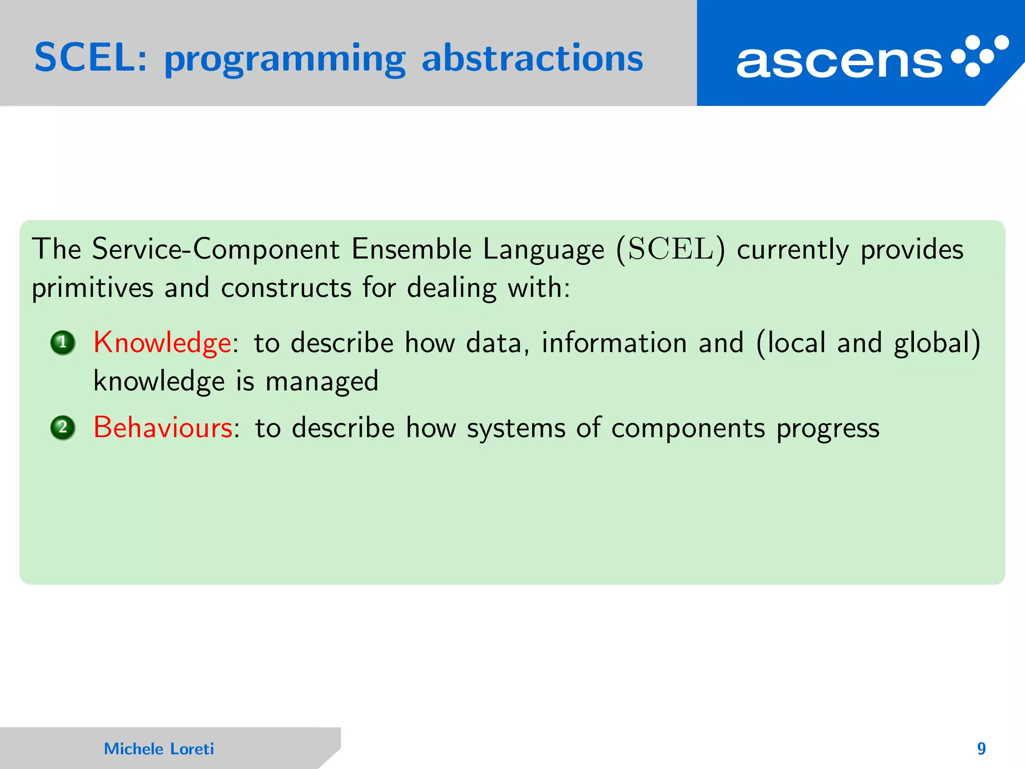 SCEL: programming abstractions
The Service-Component Ensemble Language (SCEL) currently provides
primitives and constructs for dealing with:
1 Knowledge: to describe how data, information and (local and global)
knowledge is managed
2 Behaviours: to describe how systems of components progress
Michele Loreti 9
 