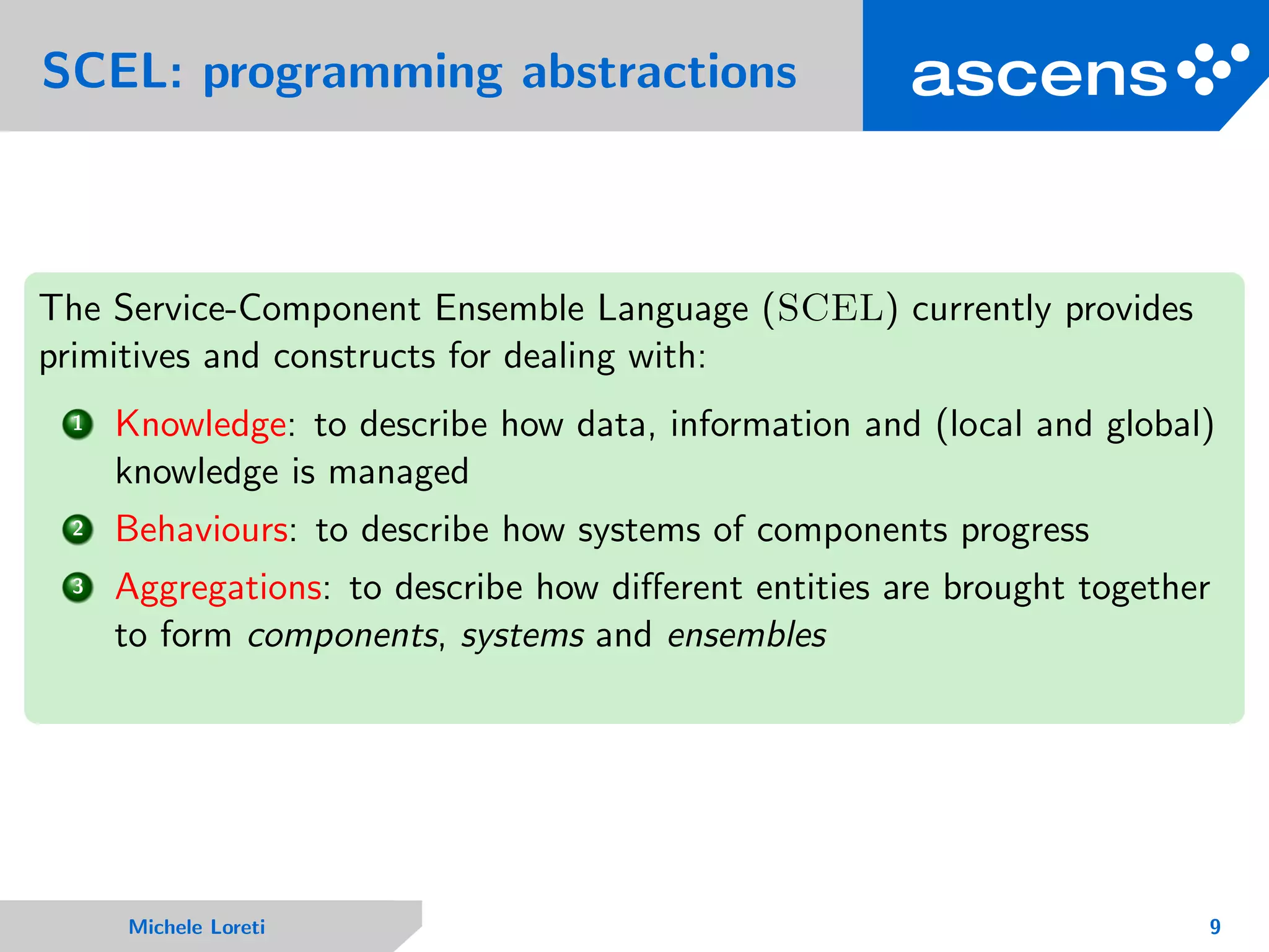 SCEL: programming abstractions
The Service-Component Ensemble Language (SCEL) currently provides
primitives and constructs for dealing with:
1 Knowledge: to describe how data, information and (local and global)
knowledge is managed
2 Behaviours: to describe how systems of components progress
3 Aggregations: to describe how diﬀerent entities are brought together
to form components, systems and ensembles
Michele Loreti 9
 