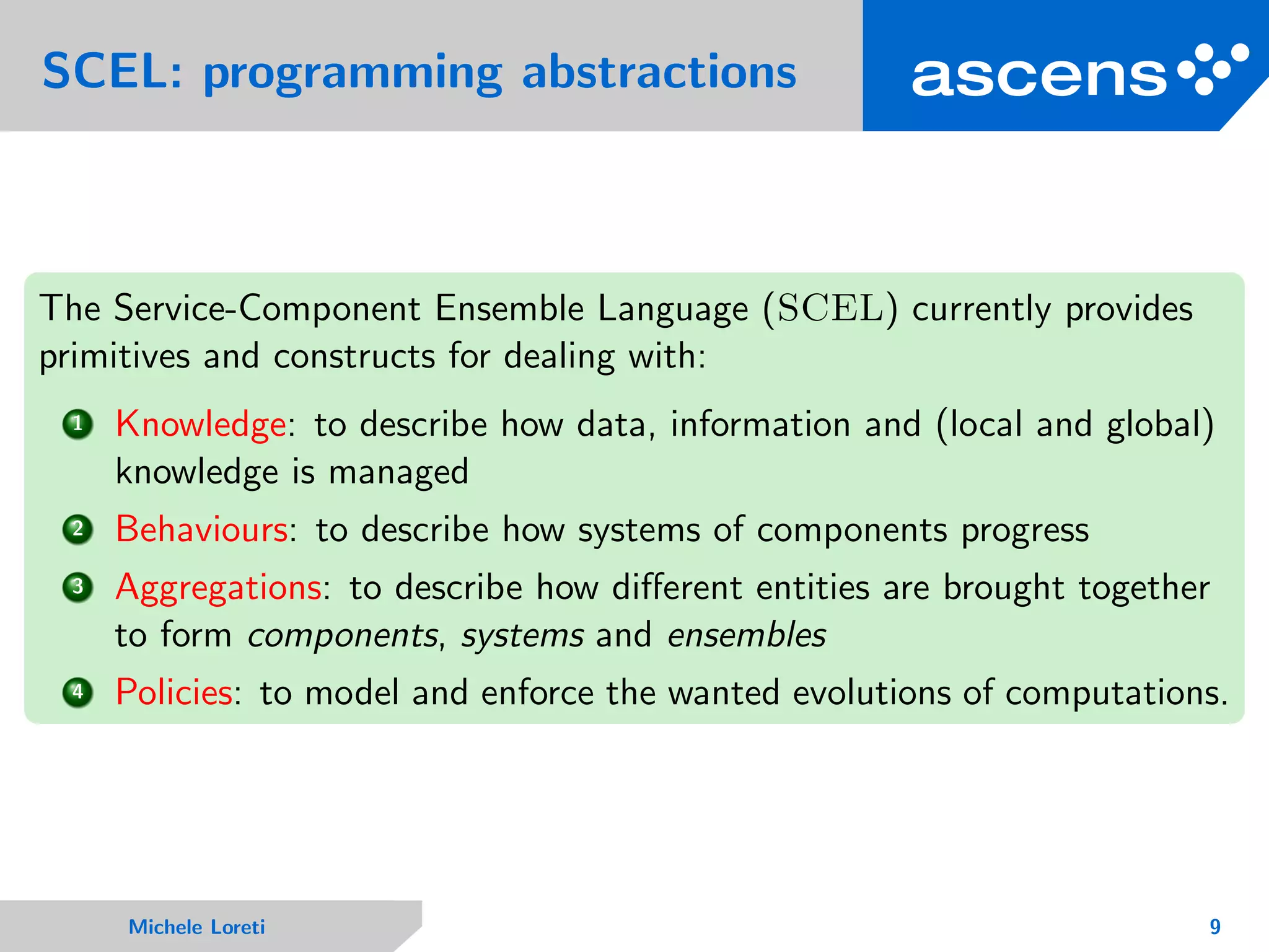 SCEL: programming abstractions
The Service-Component Ensemble Language (SCEL) currently provides
primitives and constructs for dealing with:
1 Knowledge: to describe how data, information and (local and global)
knowledge is managed
2 Behaviours: to describe how systems of components progress
3 Aggregations: to describe how diﬀerent entities are brought together
to form components, systems and ensembles
4 Policies: to model and enforce the wanted evolutions of computations.
Michele Loreti 9
 