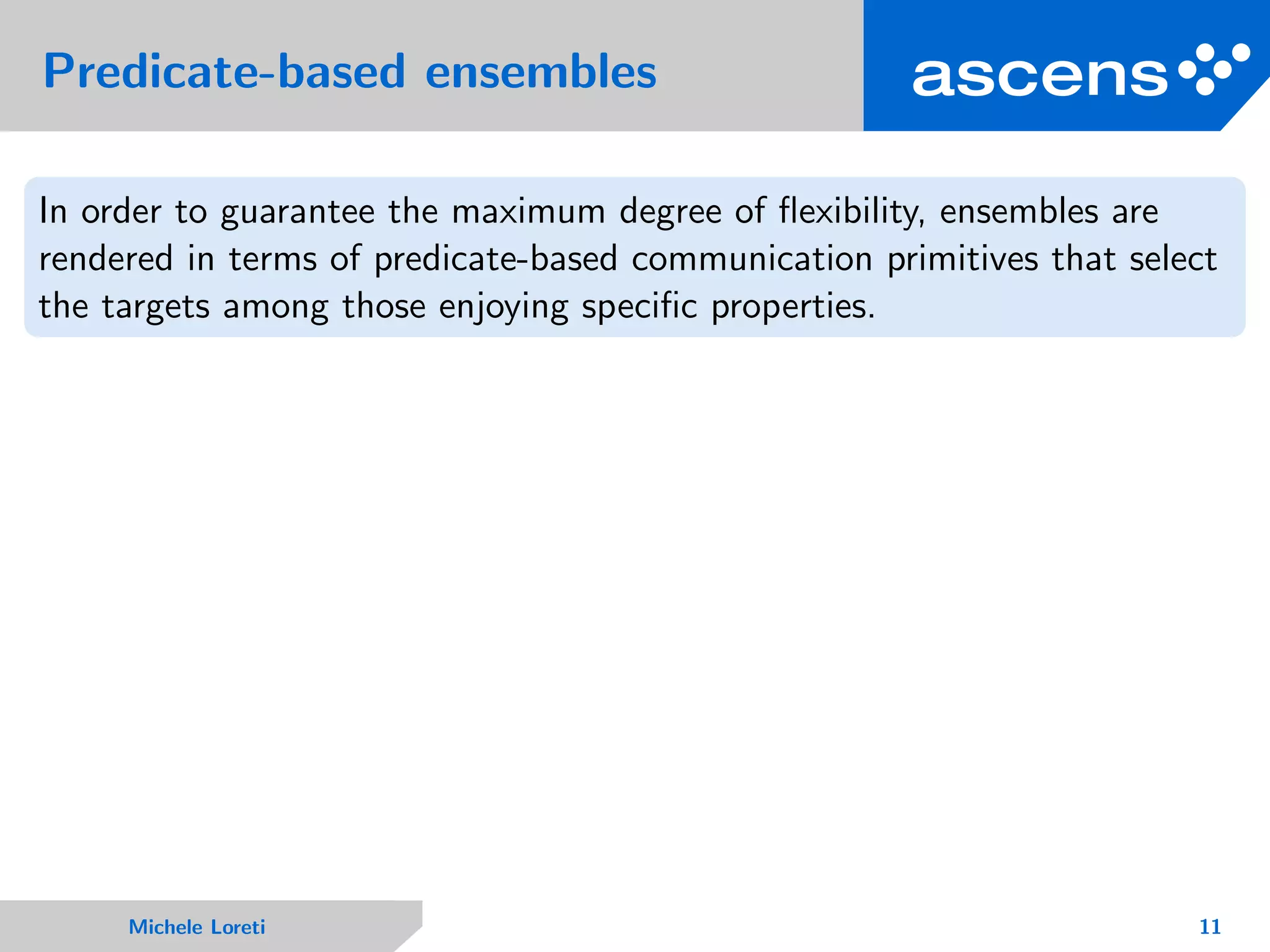 Predicate-based ensembles
In order to guarantee the maximum degree of ﬂexibility, ensembles are
rendered in terms of predicate-based communication primitives that select
the targets among those enjoying speciﬁc properties.
Michele Loreti 11
 