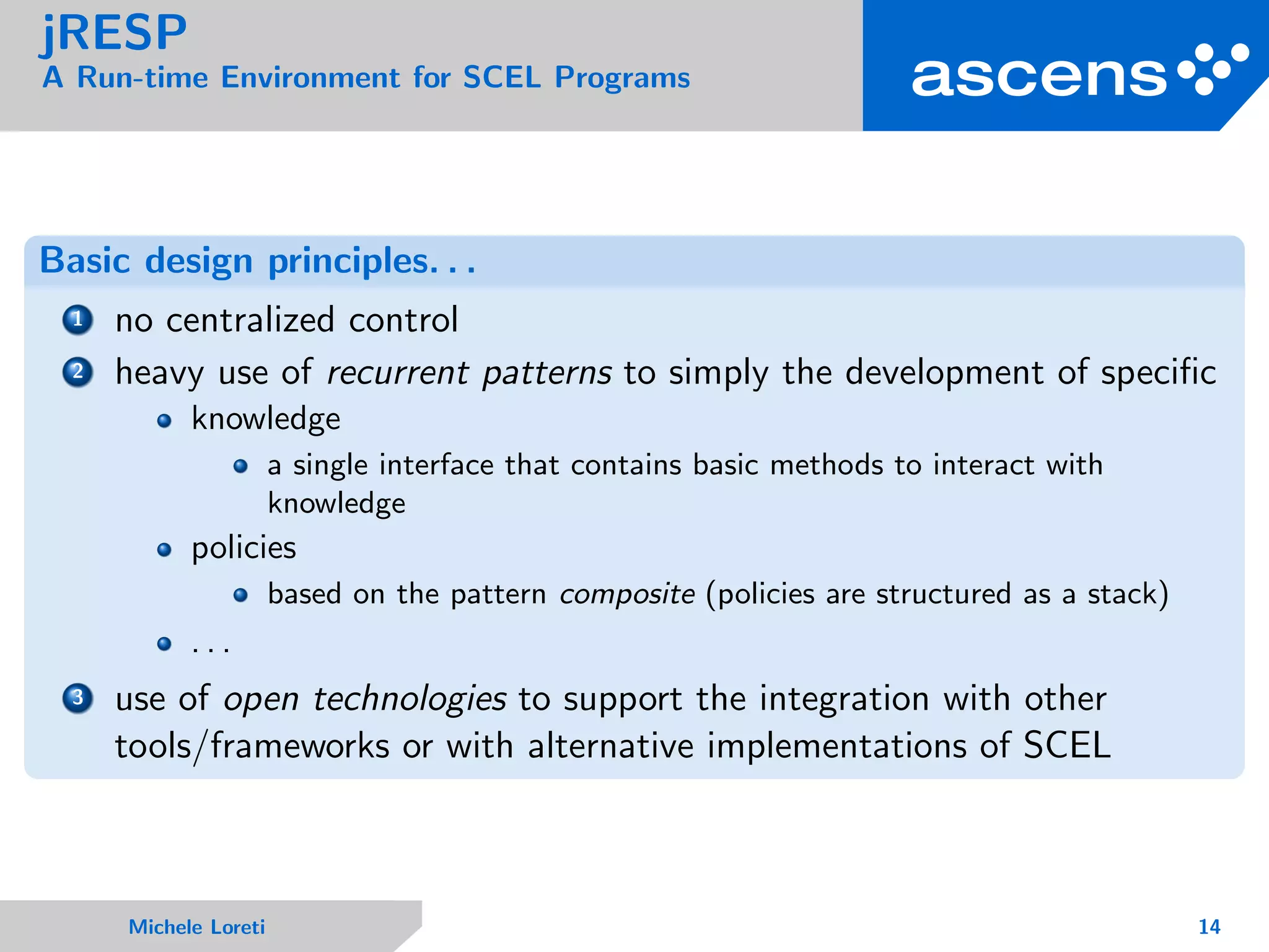 jRESP
A Run-time Environment for SCEL Programs
Basic design principles. . .
1 no centralized control
2 heavy use of recurrent patterns to simply the development of speciﬁc
knowledge
a single interface that contains basic methods to interact with
knowledge
policies
based on the pattern composite (policies are structured as a stack)
. . .
3 use of open technologies to support the integration with other
tools/frameworks or with alternative implementations of SCEL
Michele Loreti 14
 