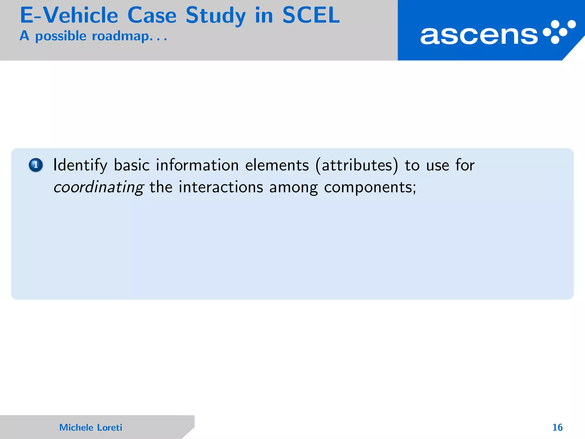 E-Vehicle Case Study in SCEL
A possible roadmap. . .
1 Identify basic information elements (attributes) to use for
coordinating the interactions among components;
Michele Loreti 16
 
