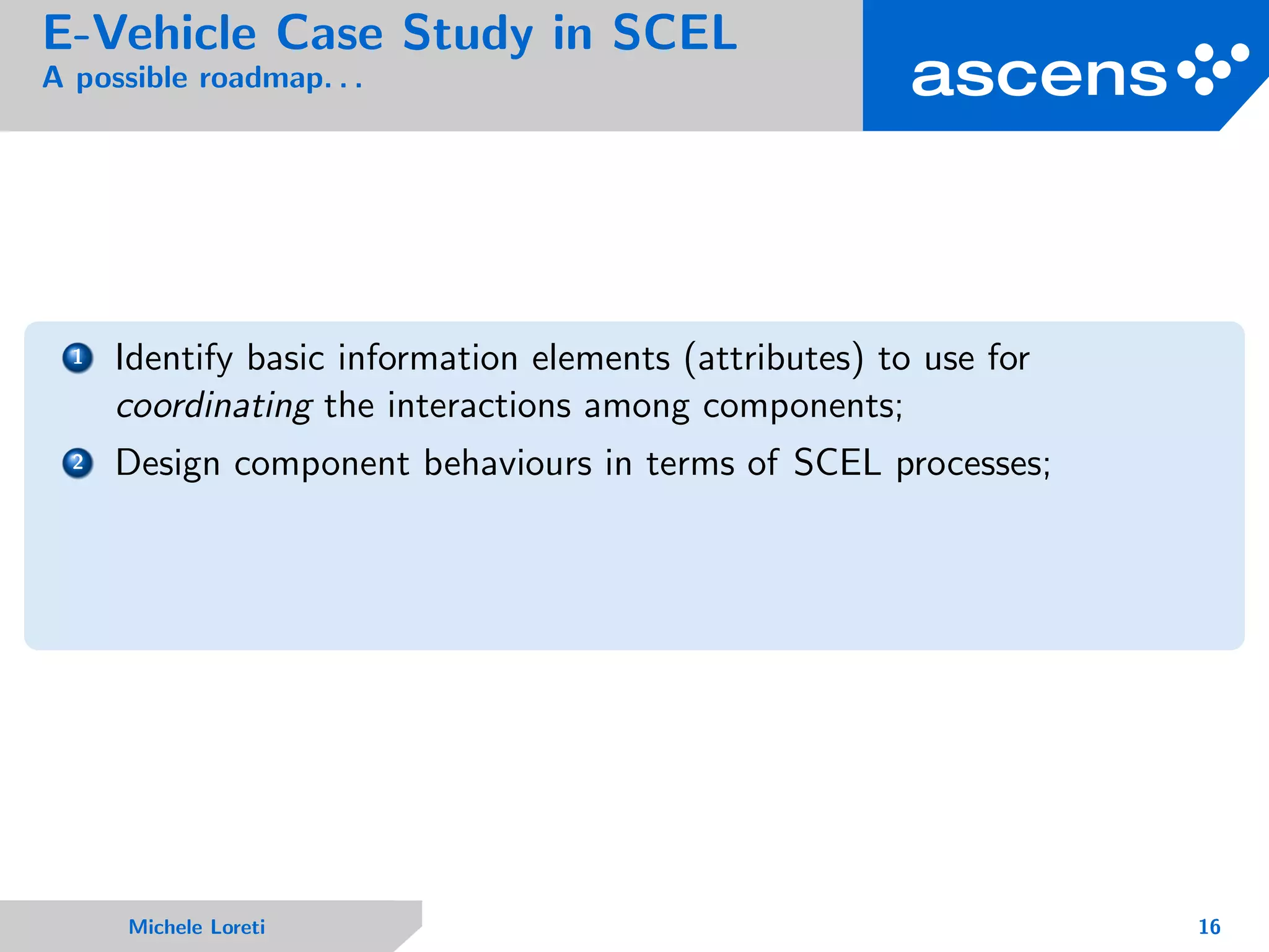 E-Vehicle Case Study in SCEL
A possible roadmap. . .
1 Identify basic information elements (attributes) to use for
coordinating the interactions among components;
2 Design component behaviours in terms of SCEL processes;
Michele Loreti 16
 