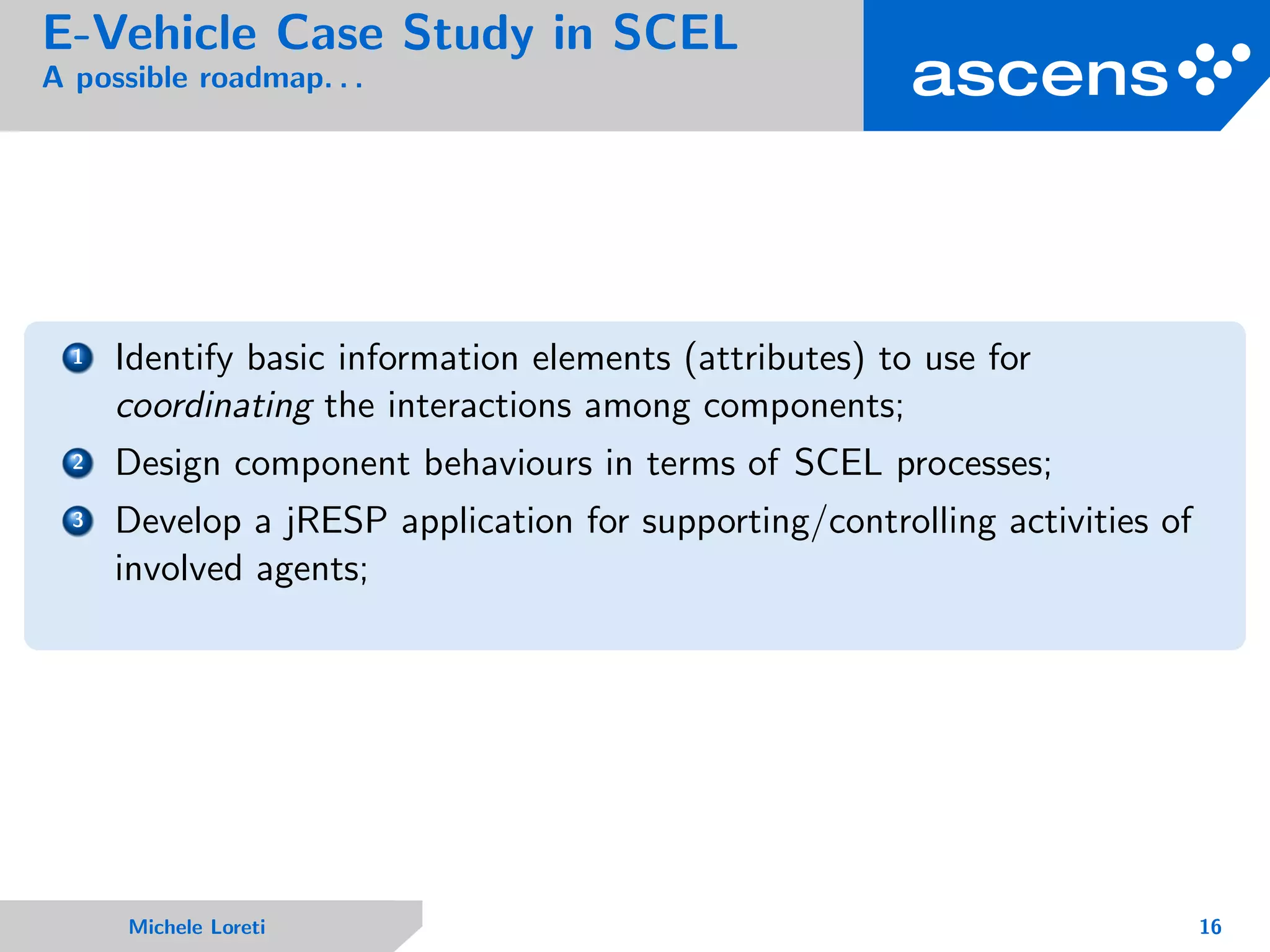 E-Vehicle Case Study in SCEL
A possible roadmap. . .
1 Identify basic information elements (attributes) to use for
coordinating the interactions among components;
2 Design component behaviours in terms of SCEL processes;
3 Develop a jRESP application for supporting/controlling activities of
involved agents;
Michele Loreti 16
 