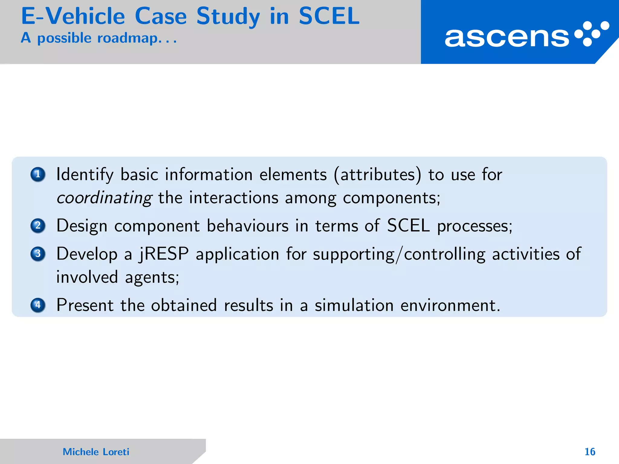 E-Vehicle Case Study in SCEL
A possible roadmap. . .
1 Identify basic information elements (attributes) to use for
coordinating the interactions among components;
2 Design component behaviours in terms of SCEL processes;
3 Develop a jRESP application for supporting/controlling activities of
involved agents;
4 Present the obtained results in a simulation environment.
Michele Loreti 16
 