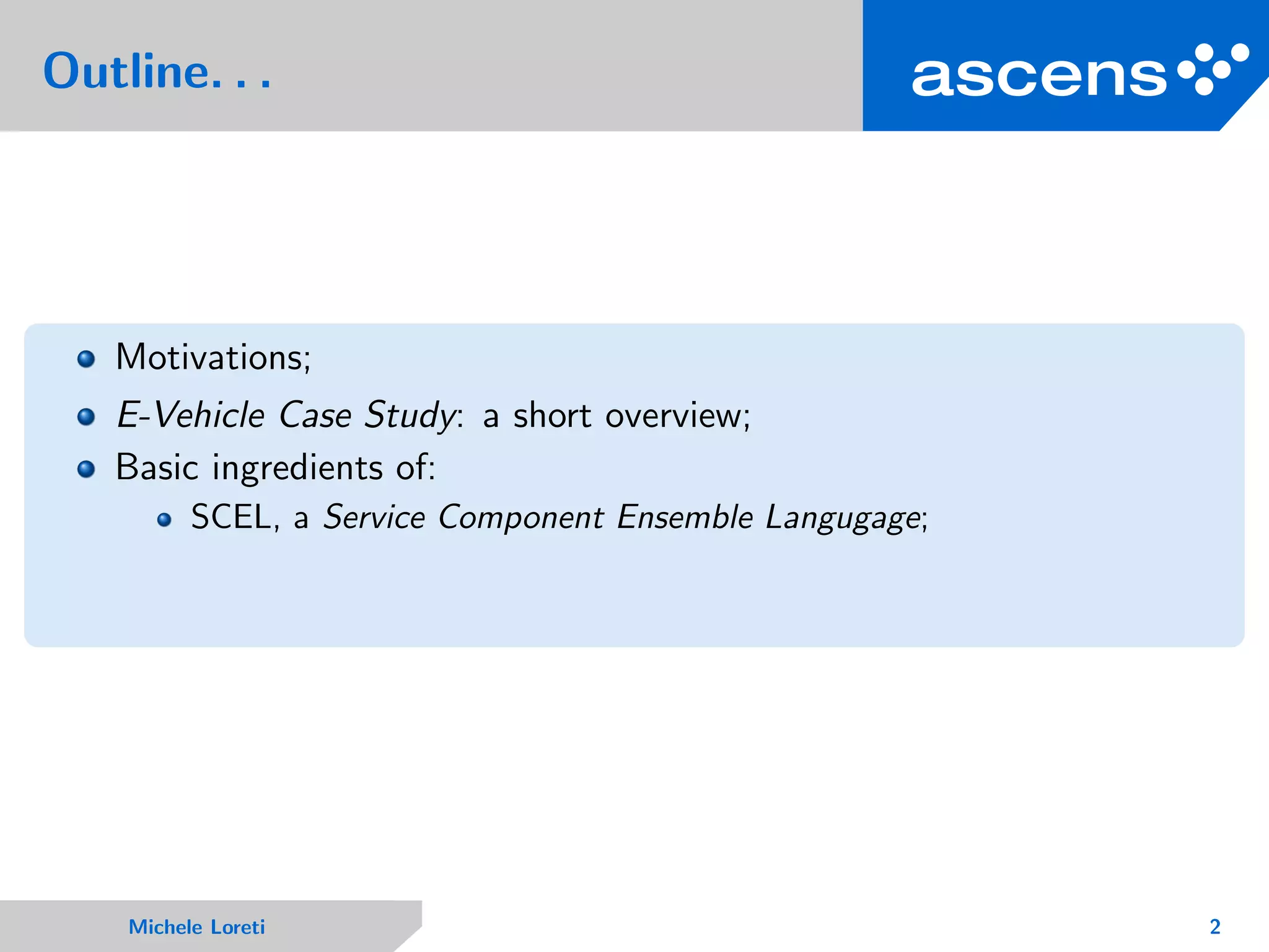 Outline. . .
Motivations;
E-Vehicle Case Study: a short overview;
Basic ingredients of:
SCEL, a Service Component Ensemble Langugage;
Michele Loreti 2
 