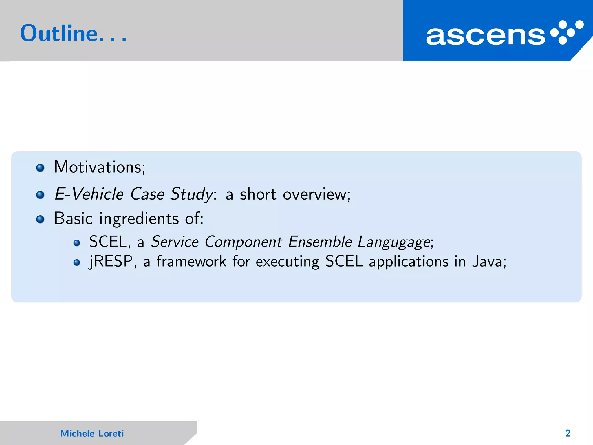 Outline. . .
Motivations;
E-Vehicle Case Study: a short overview;
Basic ingredients of:
SCEL, a Service Component Ensemble Langugage;
jRESP, a framework for executing SCEL applications in Java;
Michele Loreti 2
 