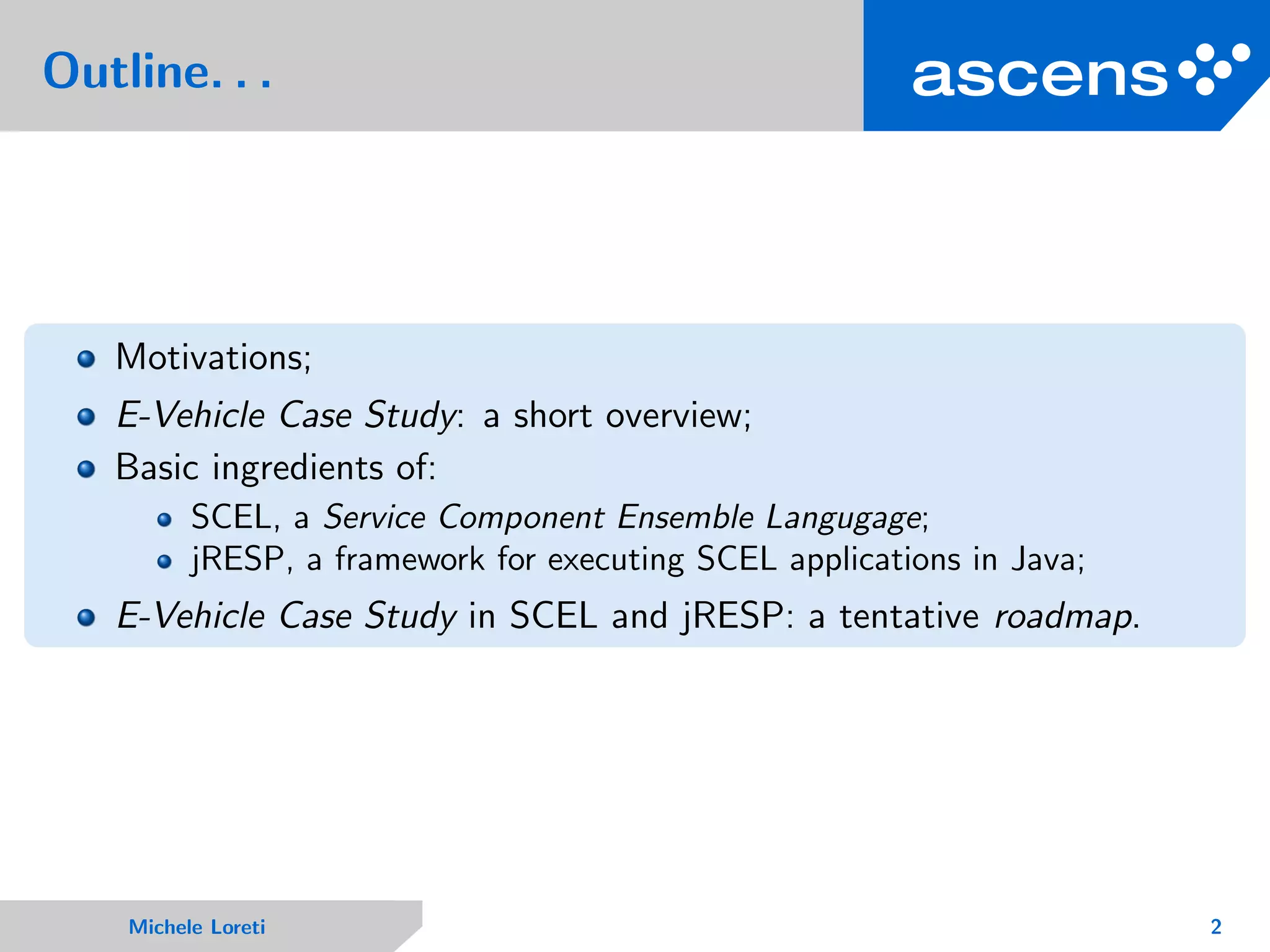 Outline. . .
Motivations;
E-Vehicle Case Study: a short overview;
Basic ingredients of:
SCEL, a Service Component Ensemble Langugage;
jRESP, a framework for executing SCEL applications in Java;
E-Vehicle Case Study in SCEL and jRESP: a tentative roadmap.
Michele Loreti 2
 