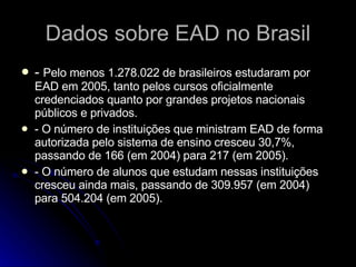 Dados sobre EAD no Brasil -  Pelo menos 1.278.022 de brasileiros estudaram por EAD em 2005, tanto pelos cursos oficialmente credenciados quanto por grandes projetos nacionais públicos e privados. - O número de instituições que ministram EAD de forma autorizada pelo sistema de ensino cresceu 30,7%, passando de 166 (em 2004) para 217 (em 2005). - O número de alunos que estudam nessas instituições cresceu ainda mais, passando de 309.957 (em 2004) para 504.204 (em 2005). 