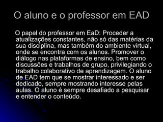 O aluno e o professor em EAD O papel do professor em EaD: Proceder a atualizações constantes, não só das matérias da sua disciplina, mas também do ambiente virtual, onde se encontra com os alunos. Promover o diálogo nas plataformas de ensino, bem como discussões e trabalhos de grupo, privilegiando o trabalho colaborativo de aprendizagem. O aluno de EAD tem que se mostrar interessado e ser dedicado, sempre mostrando interesse pelas aulas. O aluno é sempre desafiado a pesquisar e entender o conteúdo. 