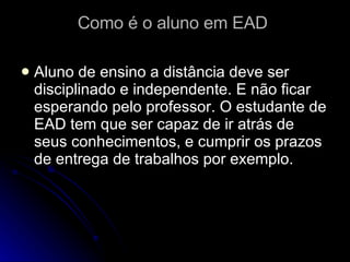 Como é o aluno em EAD  Aluno de ensino a distância deve ser disciplinado e independente. E não ficar esperando pelo professor. O estudante de EAD tem que ser capaz de ir atrás de seus conhecimentos, e cumprir os prazos de entrega de trabalhos por exemplo. 