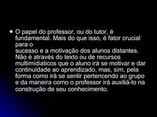 O papel do professor, ou do tutor, é fundamental. Mais do que isso, é fator crucial para o sucesso e a motivação dos alunos distantes. Não é através do texto ou de recursos multimídiaticos que o aluno irá se motivar e dar continuidade ao aprendizado, mas, sim, pela forma como irá se sentir pertencendo ao grupo e da maneira como o professor irá auxiliá-lo na construção de seu conhecimento.   