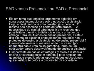 EAD versus Presencial ou EAD e Presencial Eis um tema que tem sido largamente debatido em congressos internacionais sobre educação à distância. Hoje, a nível teórico, é uma questão já superada…O mesmo não acontece do ponto de vista prático … A necessidade de capital para investir em recursos que possibilitem o ensino à distância é ainda uma dor de cabeça. Para instituições de ensino presencial, existe o dito dilema de escolher onde alocar os recursos; nos projectos de ensino à distância, ou de ensino presencial ? O receio de investir numa àrea onde o sucesso (por enquanto) não é uma coisa garantida, torna-se um catalizador para o desenvolvimento do ensino à distância.  O importante ambas as estratégias (ensino à distância / ensino presencial) possam contribuir para ampliar em quantidade e qualidade as oportunidades educacionais que a instituição coloca à disposição da sociedade.  