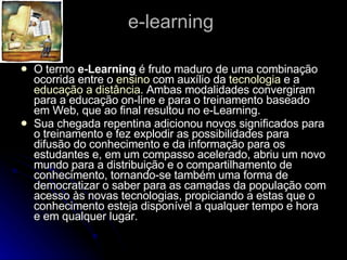e-learning  O termo  e-Learning  é fruto maduro de uma combinação ocorrida entre o  ensino  com auxílio da  tecnologia  e a  educação a distância . Ambas modalidades convergiram para a educação on-line e para o treinamento baseado em Web, que ao final resultou no e-Learning. Sua chegada repentina adicionou novos significados para o treinamento e fez explodir as possibilidades para difusão do conhecimento e da informação para os estudantes e, em um compasso acelerado, abriu um novo mundo para a distribuição e o compartilhamento de conhecimento, tornando-se também uma forma de democratizar o saber para as camadas da população com acesso às novas tecnologias, propiciando a estas que o conhecimento esteja disponível a qualquer tempo e hora e em qualquer lugar. 