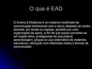 O que é EAD O Ensino à Distância é um sistema multimídia de comunicação bidirecional com o aluno afastado do centro docente, em tempo ou espaço, ajudado por uma organização de apoio, a fim de que possa converter-se em sujeito ativo, protagonista de sua própria aprendizagem, graças ao uso sistemático de materiais educativos, reforçado com diferentes meios e formas de comunicação.  