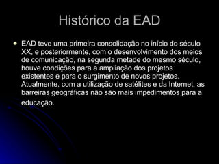 Histórico da EAD EAD teve uma primeira consolidação no início do século XX, e posteriormente, com o desenvolvimento dos meios de comunicação, na segunda metade do mesmo século, houve condições para a ampliação dos projetos existentes e para o surgimento de novos projetos. Atualmente, com a utilização de satélites e da Internet, as barreiras geográficas não são mais impedimentos para a educação.   