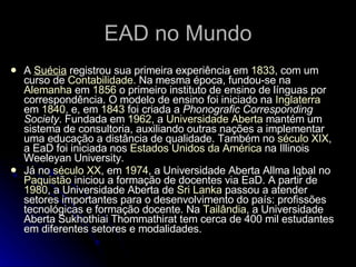 EAD no Mundo A  Suécia  registrou sua primeira experiência em  1833 , com um curso de  Contabilidade . Na mesma época, fundou-se na  Alemanha  em  1856  o primeiro instituto de ensino de línguas por correspondência. O modelo de ensino foi iniciado na  Inglaterra  em  1840 , e, em  1843  foi criada a  Phonografic Corresponding Society . Fundada em  1962 , a  Universidade Aberta  mantém um sistema de consultoria, auxiliando outras nações a implementar uma educação a distância de qualidade. Também no  século XIX , a EaD foi iniciada nos  Estados Unidos da América  na Illinois Weeleyan University. Já no  século XX , em  1974 , a Universidade Aberta Allma Iqbal no  Paquistão  iniciou a formação de docentes via EaD. A partir de  1980 , a Universidade Aberta de  Sri Lanka  passou a atender setores importantes para o desenvolvimento do país: profissões tecnológicas e formação docente. Na  Tailândia , a Universidade Aberta Sukhothiai Thommathirat tem cerca de 400 mil estudantes em diferentes setores e modalidades. 