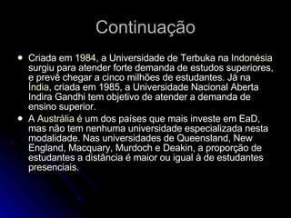 Continuação Criada em  1984 , a Universidade de Terbuka na  Indonésia  surgiu para atender forte demanda de estudos superiores, e prevê chegar a cinco milhões de estudantes. Já na  Índia , criada em 1985, a Universidade Nacional Aberta Indira Gandhi tem objetivo de atender a demanda de ensino superior. A  Austrália  é um dos países que mais investe em EaD, mas não tem nenhuma universidade especializada nesta modalidade. Nas universidades de Queensland, New England, Macquary, Murdoch e Deakin, a proporção de estudantes a distância é maior ou igual à de estudantes presenciais. 