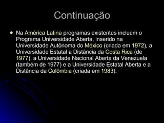 Continuação Na  América Latina  programas existentes incluem o Programa Universidade Aberta, inserido na Universidade Autônoma do  México  (criada em  1972 ), a Universidade Estatal a Distância da  Costa Rica  (de  1977 ), a Universidade Nacional Aberta da Venezuela (também de 1977) e a Universidade Estatal Aberta e a Distância da  Colômbia  (criada em  1983 ). 