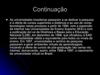 Continuação As universidades brasileiras passaram a se dedicar à pesquisa e à oferta de cursos superiores a distância e ao uso de novas tecnologias nesse processo a partir de 1994, com a expansão da Internet nas Universidades de Ensino Superior (IES) e com a publicação da Lei de Diretrizes e Bases para a Educação Nacional (LDB), em dezembro de 1996, que oficializou a EAD como modalidade válida e equivalente para todos os níveis de ensino. Em 1997, universidades e centros de pesquisa passaram a gerar ambientes virtuais de aprendizagem, iniciando a oferta de cursos de pós-graduação  latu sensu  via internet, demarcando, assim, entre 1996 e 1997, o nascimento da universidade virtual no Brasil. 