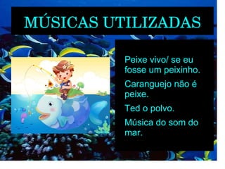 MÚSICAS UTILIZADAS

         
             Peixe vivo/ se eu
             fosse um peixinho.
         
             Caranguejo não é
             peixe.
         
             Ted o polvo.
         
             Música do som do
             mar.
 
