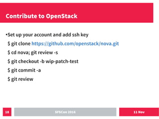 11 NovSFSCon 201618
Contribute to OpenStack
●Set up your account and add ssh key
$ git clone https://github.com/openstack/nova.git
$ cd nova; git review -s
$ git checkout -b wip-patch-test
$ git commit -a
$ git review
 