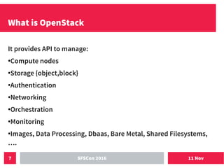 11 NovSFSCon 20167
What is OpenStack
It provides API to manage:
●
Compute nodes
●
Storage {object,block}
●
Authentication
●
Networking
●
Orchestration
●
Monitoring
●
Images, Data Processing, Dbaas, Bare Metal, Shared Filesystems,
….
 