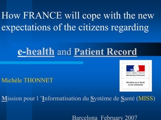 How FRANCE will cope with the new
expectations of the citizens regarding

      e-health and Patient Record

Michèle THONNET

Mission pour l ’Informatisation du Système de Santé (MISS)


                          Barcelona February 2007
 