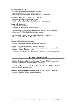 2
Michele de Freitas Santos Contatos: (012) 36376051 (012) 91947914 michelefreitas.adm@gmail.com
Departamento Pessoal
Experiência em rotinas de admissão/demissão
Apontamento de ponto mecânico e manual
Organizações/arquivamentos de documentos de funcionários
Informática / Sistemas operacionais conhecidos
Conhecimento nos sistemas GIAP e SIAP
Windows, Word, Excel, Power Point, Internet e seus recursos.
Cursos e Treinamentos
Assistente Administrativo
Entidade: SENAI - Pindamonhangaba / SP
Turismo e Patrimônio Histórico: Rugosidades em São Luíz do Paraitinga
Ministrante: Prof. Ms. Carlos Murilo Prado Santos
O Futuro das Cidades: Plano Diretor e Urbanismo. CH - 2 Horas
Ministrante: Prof. Ms. Carlos Murilo Prado Santos
Trabalho Voluntário
Entidade: Programa Escola da Família
Função: Educadora Universitária - Período 18 meses
Entidade: ISSP - Rede Salesiano – Pindamonhangaba
Monitora de Educação Ambiental - Duas vezes por semana – durante 5 meses
Público: Crianças entre 6 e 12 anos
Continua prestando serviços voluntários à entidade em outras Modalidades
HISTÓRICO PROFISSIONAL
Prefeitura Municipal de Pindamonhangaba. Período: 05/2012 - Atualmente
Função: Estagiária em Administração de Empresas.
Assoc. Coop. Salesianos de Pindamonhangaba. Período: 11/2009 a 05/2011
Função: Auxiliar Administrativo
Prefeitura Municipal de Pindamonhangaba. Período: 02/2009 a 06/2009
Função: Estagiária Técnica em Meio Ambiente
 