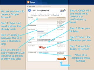 You are now ready to
create a Google
Account!
Step 1: Type in an
email address that
already exists
Step 2: Create a
password that is at
least 8 characters
long
Step 3: Make up a
display name that will
be shown at the end
of every blog post
Step 4: Check off if
you would like to
receive any
notifications by
email
Step 5: Enter your
birthday
Step 6: Type in the
characters you see
Step 7: Accept the
Terms of Service
When all is
completed press
continue
 