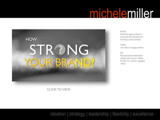 michelemiller
ideation | strategy | leadership | flexibility | excellence
KNOW:
Marketing agency wants to
showcase the importance of
branding on their website.
THINK:
Use video to engage viewers.
DO:
Keynote-based presentation
merged with sound in Adobe
Premier for a robust, engaging
“video.”
CLICK TO VIEW
 