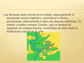 Las famosas siete colinas de la cuidad, especialmente el escarpado monte Capitolino, permitieron a Roma permanecer relativamente a salvo de ataques exteriores. El orador y político romano Cicerón, que no tardara en aparecer en nuestra historia, encomiaba de este modo la fortificación natural de la urbe.