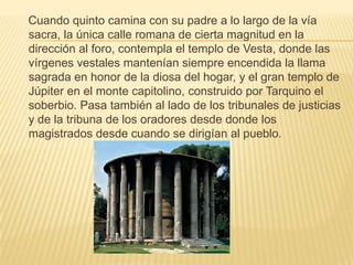     Cuando quinto camina con su padre a lo largo de la vía sacra, la única calle romana de cierta magnitud en la dirección al foro, contempla el templo de Vesta, donde las vírgenes vestales mantenían siempre encendida la llama sagrada en honor de la diosa del hogar, y el gran templo de Júpiter en el monte capitolino, construido por Tarquino el soberbio. Pasa también al lado de los tribunales de justicias y de la tribuna de los oradores desde donde los magistrados desde cuando se dirigían al pueblo. 