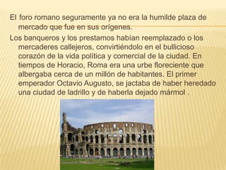 Elforo romano seguramente ya no era la humilde plaza de mercado que fue en sus orígenes.Los banqueros y los prestamos habían reemplazado o los mercaderes callejeros, convirtiéndolo en el bullicioso corazón de la vida política y comercial de la ciudad. En tiempos de Horacio, Roma era una urbe floreciente que albergaba cerca de un millón de habitantes. El primer emperador Octavio Augusto, se jactaba de haber heredado una ciudad de ladrillo y de haberla dejado mármol .