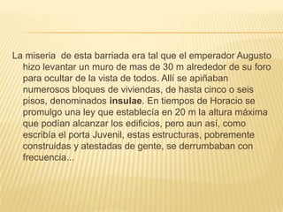 La miseria  de esta barriada era tal que el emperador Augusto hizo levantar un muro de mas de 30 m alrededor de su foro para ocultar de la vista de todos. Allí se apiñaban numerosos bloques de viviendas, de hasta cinco o seis pisos, denominados insulae. En tiempos de Horacio se promulgo una ley que establecía en 20 m la altura máxima que podían alcanzar los edificios, pero aun así, como escribía el porta Juvenil, estas estructuras, pobremente construidas y atestadas de gente, se derrumbaban con frecuencia...