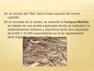 En un recodo del Tiber, Asia el lado opuesto del monte capitolioEn el noroeste de la ciudad, se extendía el Campus Martius. se trataba de una amplia explanada donde se realizaban lo entrenamientos militares y deportivos tenia una capacidad de 9.000 a 10.000 espectadores en el se representaba tanto tragedias como comedias.