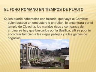 El foro romano en tiempos de plautoQuien quería habérselas con falsario, que vaya al Camicio; quien busque un embustero o un rufian, lo encontrara por el templo de Cloacina; los maridos ricos y con ganas de arruinarse hay que buscarlos por la Basílica; allí se podrán encontrar tambien a las viejas pellejas y a las gentes de negocios. 