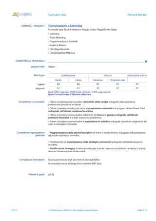 Curriculum Vitae Piersanti Michele
24/09/2007–18/03/2011 Comunicazione e Marketing
Università degli Studi di Modena e Reggio Emilia, Reggio Emilia (Italia)
- Marketing
- Trade Marketing
- Programmazione e Controllo
- Analisi di Bilancio
- Psicologia Generale
- Comunicazione d'Impresa
COMPETENZE PERSONALI
Lingua madre italiano
Altre lingue COMPRENSIONE PARLATO PRODUZIONE SCRITTA
Ascolto Lettura Interazione Produzione orale
inglese B2 B2 B1 B1 B1
spagnolo A1 A1 A1 A1 A1
Livelli:A1/A2: Livello base - B1/B2: Livello intermedio - C1/C2: Livello avanzato
Quadro Comune Europeo di Riferimento delle Lingue
Competenze comunicative - Ottime competenze comunicative nell'ambito della vendita sviluppate nelle esperienze
professionali precedenti ed attuali.
- Ottime competenze nella produzione di presentazioni aziendali e di progetto tramite Power Point
sviluppate nell'attuale posizione lavorativa.
- Ottime competenze comunicative nell'ambito del lavoro in gruppo sviluppate nell'attuale
posizione lavorativa e in tutto il percorso accademico.
- Buone competenze comunicative di esposizione in pubblico sviluppate durante lo svolgimento del
ruolo di consigliere comunale.
Competenze organizzative e
gestionali
- Programmazione delle attività lavorative nel breve e medio termine, sviluppate nella precedente
ed attuale esperienza lavorativa.
- Pianificazione ed organizzazione delle strategie commerciali sviluppate nell'attuale posizione
ricoperta.
- Pianificazione strategica di start-up sviluppata durante il percorso accademico e messa in pratica
durante l'attuale esperienza lavorativa.
Competenze informatiche Buona padronanza degli strumenti di Microsoft Office
Buona padronanza del programma statistico IBM Spss.
Patente di guida A1, B
10/1/15 © Unione europea, 2002-2014 | http://europass.cedefop.europa.eu Pagina 2 / 2
 