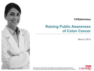 CVS/pharmacy


                              Raising Public Awareness
                                       of Colon Cancer

                                                                                                              March 2012




©2012 Caremark. All rights reserved. This presentation contains confidential and proprietary information of
CVS Caremark and cannot be reproduced, distributed or printed without written permission from CVS Caremark.
 