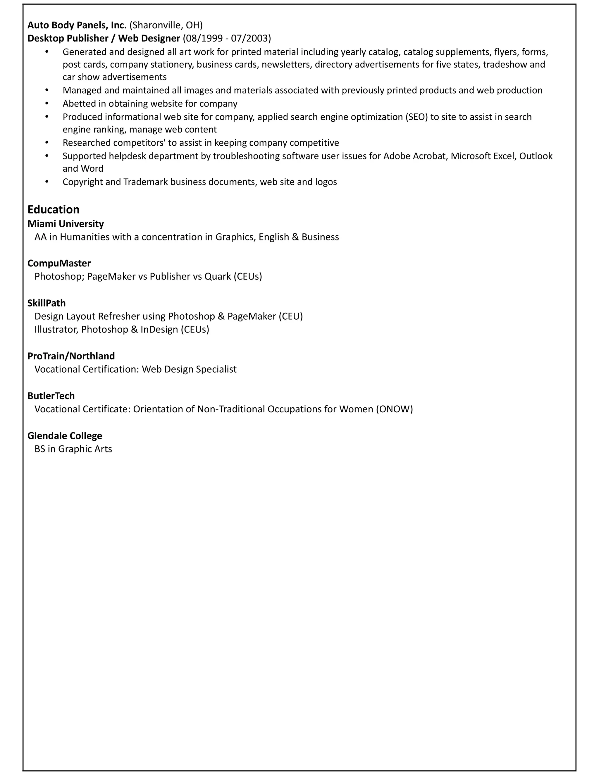 Auto Body Panels, Inc. (Sharonville, OH)
Desktop Publisher / Web Designer (08/1999 - 07/2003)
   • Generated and designed all art work for printed material including yearly catalog, catalog supplements, flyers, forms,
       post cards, company stationery, business cards, newsletters, directory advertisements for five states, tradeshow and
       car show advertisements
   • Managed and maintained all images and materials associated with previously printed products and web production
   • Abetted in obtaining website for company
   • Produced informational web site for company, applied search engine optimization (SEO) to site to assist in search
       engine ranking, manage web content
   • Researched competitors' to assist in keeping company competitive
   • Supported helpdesk department by troubleshooting software user issues for Adobe Acrobat, Microsoft Excel, Outlook
       and Word
   • Copyright and Trademark business documents, web site and logos

Education
Miami University
 AA in Humanities with a concentration in Graphics, English & Business

CompuMaster
 Photoshop; PageMaker vs Publisher vs Quark (CEUs)

SkillPath
 Design Layout Refresher using Photoshop & PageMaker (CEU)
 Illustrator, Photoshop & InDesign (CEUs)

ProTrain/Northland
 Vocational Certification: Web Design Specialist

ButlerTech
 Vocational Certificate: Orientation of Non-Traditional Occupations for Women (ONOW)

Glendale College
 BS in Graphic Arts
 