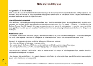 Note méthodologique 
13 
Indépendance et liberté de ton 
Cette analyse de cas a été réalisée en toute indépendance par ID Strat principalement à partir de données publiques (presse, site 
opérateur, etc.). Les résultats et analyses présentés n’engagent que notre point de vue et n’ont pas fait l’objet d’une relecture ou 
validation éventuelle de la part de l’opérateur traité. 
Une méthodologie novatrice 
Cette analyse a été menée selon notre méthodologie qui a pour but d’analyser toutes les composantes de la stratégie d’un 
opérateur (son Business Model, sa stratégie de marque et de communication) afin d’en évaluer « l’efficacité » et la cohérence. Ce 
Business Case sur Michel & Augustin donne par conséquent un premier aperçu de notre approche et expertise mais ne peut être 
aussi approfondi et précis que dans le cadre d’une intervention interne où notre diagnostic est co-construit avec les dirigeants de 
l’entreprise. 
Nos Business Cases 
Chez ID Strat, nous avons la conviction que pour stimuler votre réflexion et guider vos choix stratégiques, il est essentiel d’adopter 
une vision à 360 degrés et d’analyser les stratégies et les initiatives d’autres acteurs dans des secteurs d’activités variés. 
Au travers de cette dizaine de slides sur Michel & Augustin, ID Strat vous propose : 
- Une vision synthétique de l’opérateur et de sa stratégie, 
- Une analyse globale des forces et faiblesses de son modèle et les défis à moyen terme pour l’opérateur, 
- Des enseignements à tirer pour votre propre stratégie quel que soit votre secteur d’activité. 
Dans le cadre de ce Business Case, ID Strat a choisi de mettre l’accent sur l’analyse de la stratégie de marque, élément central du 
modèle d’affaires de Michel et Augustin. 
- Nos Business Case sont diffusés à titre gratuit et peuvent faire l’objet de présentation (pour plus d’information, nous contacter 
ou voir notre site Internet : www.idstrat.fr) 
Ce Business Case a été réalisé par ID Strat et ne peut être reproduit ou diffusé sans son autorisation en respect du code de la propriété intellectuelle 
 