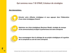 Qui sommes nous ? ID STRAT, Créateur de stratégies 
14 
Nos interventions : 
Stimuler votre réflexion stratégique et vous appuyer dans l’élaboration 
d’une vision stratégique d’avenir 
Optimiser vos choix stratégiques (Business Model, stratégie de marque 
et de communication) et doper la performance de votre entreprise 
Vous accompagner dans le pilotage de vos projets stratégiques et la gestion 
de la complexité au sein de votre entreprise 
Ce Business Case a été réalisé par ID Strat et ne peut être reproduit ou diffusé sans son autorisation en respect du code de la propriété intellectuelle 
 