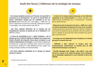 Audit des forces / faiblesses de la stratégie de marque 
4 
+ - 
- Une marque originale qui joue sur l’humour et la parodie/ la 
connivence et la transparence / le sain et le naturel dans un 
secteur alimentaire marqué par les scandales et les sur-promesses 
(santé, bien être, etc.). Son slogan : « 100% vrai » se 
veut en opposition aux discours construits / fabriqués et parfois 
« mensongers » de certains acteurs des IAA (*) 
- Une forte capacité distinctive de la marque qui est 
complètement incarnée et portée par les 2 fondateurs (très 
difficile à imiter). 
- La force du storytelling et du « mythe fondateur » de la 
marque par les 2 créateurs Michel et Augustin qui raconte une 
histoire d’amitié dans laquelle chacun peut se projeter ce qui 
renforce l’attachement à la marque. La proximité est également 
accentuée par l’usage des 2 prénoms pour nommer la marque 
et permet de renforcer le côté différenciant (par rapport aux 
marques IAA plus froides et institutionnelles). 
- Une forte cohérence identitaire de la marque en interne 
comme en externe 
- La force de la marque repose beaucoup sur des éléments 
marketing et de communication et certains produits peu 
différenciants (ile flottante, etc.) « n’enrichissent » vraiment 
pas le capital marque 
- Risque pour tenir la promesse de valeur « 100% vrai » dans 
un secteur alimentaire marqué par les crises et les scandales 
/ Risque potentiel d’autant plus élevé que Michel et Augustin 
sous-traite la production de ses produits à des fournisseurs et 
que le contrôle ne peut pas être total (scandale des yaourts 
grecs aux Etats-Unis) 
- La marque est très dépendante des 2 fondateurs et n’existe 
pas pour le moment sans eux 
- Difficulté à bien valoriser la marque dans des 
environnements multimarques et d’autant plus en GSA 
(nécessité de boutiques en propre ?) 
- Possible décalage entre l’image « bon enfant » que veut 
donner la marque et la réalité de gestion d’une entreprise 
qui se développe rapidement et veut atteindre la barre des 
100 ME. 
(*) Industries Agro-Alimentaires 
Ce Business Case a été réalisé par ID Strat et ne peut être reproduit ou diffusé sans son autorisation en respect du code de la propriété intellectuelle 
 