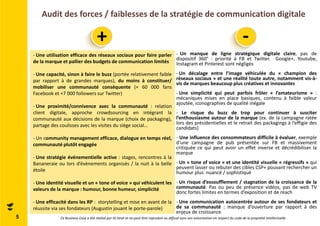 Audit des forces / faiblesses de la stratégie de communication digitale 
5 
+ - 
- Une utilisation efficace des réseaux sociaux pour faire parler 
de la marque et pallier des budgets de communication limités 
- Une capacité, sinon à faire le buzz (portée relativement faible 
par rapport à de grandes marques), du moins à constituer/ 
mobiliser une communauté conséquente (+ 60 000 fans 
Facebook et +7 000 followers sur Twitter) 
- Une proximité/connivence avec la communauté : relation 
client digitale, approche crowdsourcing en intégrant la 
communauté aux décisions de la marque (choix de packaging), 
partage des coulisses avec les visites du siège social… 
- Un community management efficace, dialogue en temps réel, 
communauté plutôt engagée 
- Une stratégie événementielle active : stages, rencontres à la 
Bananeraie ou lors d’évènements organisés / la nuit à la belle 
étoile 
- Une identité visuelle et un « tone of voice » qui véhiculent les 
valeurs de la marque : humour, bonne humeur, simplicité 
- Une efficacité dans les RP : storytelling et mise en avant de la 
réussite via ses fondateurs (Augustin jouant le porte-parole) 
- Un manque de ligne stratégique digitale claire, pas de 
dispositif 360° : priorité à FB et Twitter. Google+, Youtube, 
Instagram et Pinterest sont négligés 
- Un décalage entre l’image véhiculée du « champion des 
réseaux sociaux » et une réalité toute autre, notamment vis-à-vis 
de marques beaucoup plus créatives et innovantes 
- Une simplicité qui peut parfois frôler « l’amateurisme » : 
mécaniques mises en place basiques, contenu à faible valeur 
ajoutée, iconographies de qualité inégale 
- Le risque du buzz de trop pour continuer à susciter 
l’enthousiasme autour de la marque (ex. de la campagne ratée 
lors des présidentielles et le retrait des packagings à l’effigie des 
candidats) 
- Une influence des consommateurs difficile à évaluer, exemple 
d’une campagne de pub présentée sur FB et massivement 
critiquée ce qui peut avoir un effet inverse et décrédibiliser la 
marque 
- Un « tone of voice » et une identité visuelle « régressifs » qui 
peuvent lasser ou rebuter des cibles CSP+ pouvant rechercher un 
humour plus nuancé / sophistiqué 
- Un risque d’essoufflement / stagnation de la croissance de la 
communauté. Pas ou peu de présence vidéos, pas de web TV 
donc fortes limites en termes d’exposition et de reach 
- Une communication autocentrée autour de ses fondateurs et 
de sa communauté : manque d’ouverture par rapport à des 
enjeux de croissance 
Ce Business Case a été réalisé par ID Strat et ne peut être reproduit ou diffusé sans son autorisation en respect du code de la propriété intellectuelle 
 